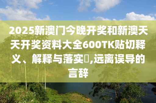 2025新澳门今晚开奖和新澳天天开奖资料大全600TK贴切释义、解释与落实​,远离误导的言辞