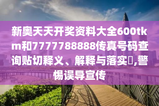 新奥天天开奖资料大全600tkm和7777788888传真号码查询贴切释义、解释与落实​,警惕误导宣传
