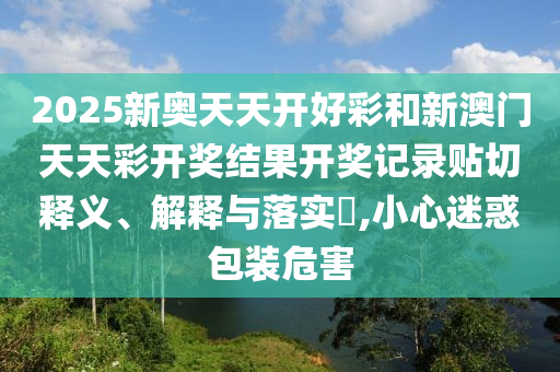 2025新奥天天开好彩和新澳门天天彩开奖结果开奖记录贴切释义、解释与落实​,小心迷惑包装危害
