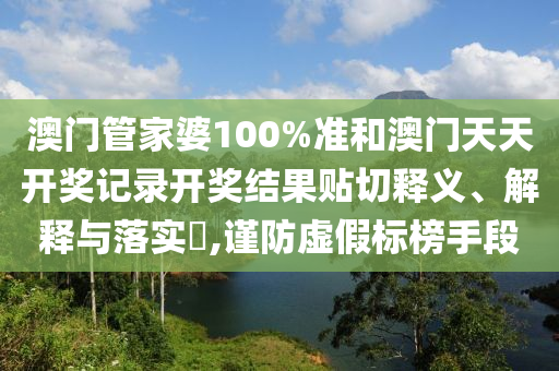 澳门管家婆100%准和澳门天天开奖记录开奖结果贴切释义、解释与落实​,谨防虚假标榜手段