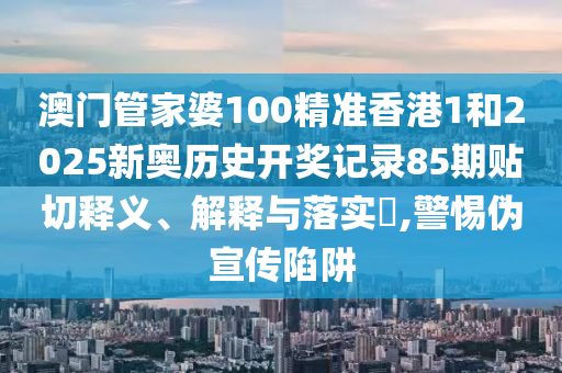 澳门管家婆100精准香港1和2025新奥历史开奖记录85期贴切释义、解释与落实​,警惕伪宣传陷阱