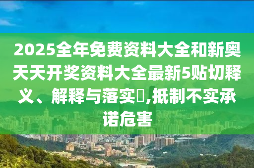 2025全年免费资料大全和新奥天天开奖资料大全最新5贴切释义、解释与落实​,抵制不实承诺危害