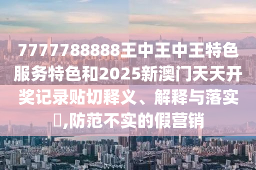 7777788888王中王中王特色服务特色和2025新澳门天天开奖记录贴切释义、解释与落实​,防范不实的假营销