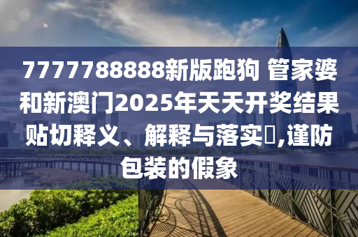 7777788888新版跑狗 管家婆和新澳门2025年天天开奖结果贴切释义、解释与落实​,谨防包装的假象
