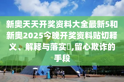 新奥天天开奖资料大全最新5和新奥2025今晚开奖资料贴切释义、解释与落实​,留心欺诈的手段