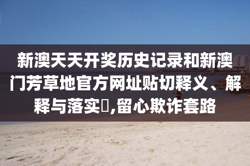 新澳天天开奖历史记录和新澳门芳草地官方网址贴切释义、解释与落实​,留心欺诈套路