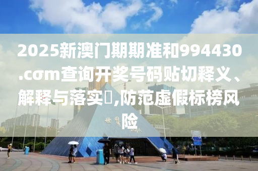 2025新澳门期期准和994430.cσm查询开奖号码贴切释义、解释与落实​,防范虚假标榜风险