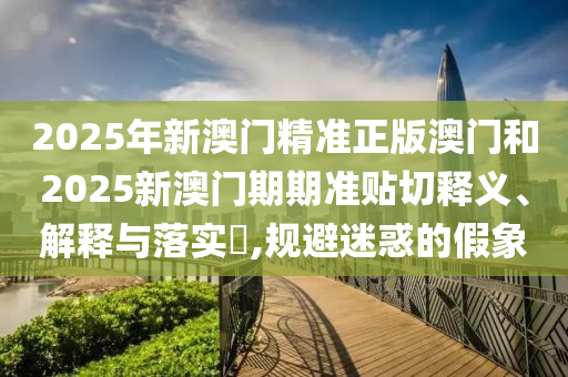 2025年新澳门精准正版澳门和2025新澳门期期准贴切释义、解释与落实​,规避迷惑的假象