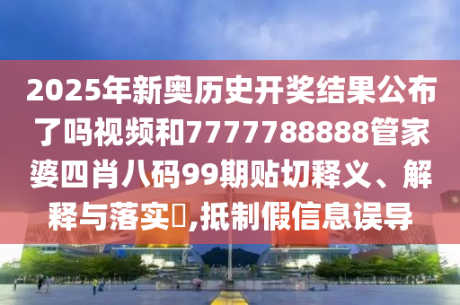 2025年新奥历史开奖结果公布了吗视频和7777788888管家婆四肖八码99期贴切释义、解释与落实​,抵制假信息误导
