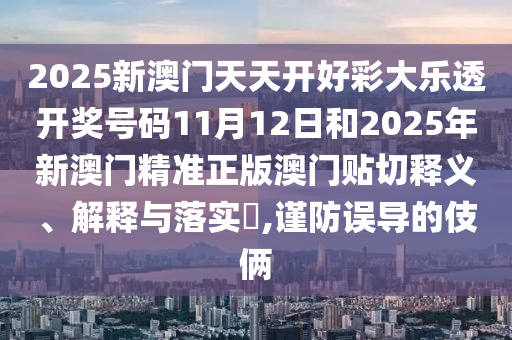2025新澳门天天开好彩大乐透开奖号码11月12日和2025年新澳门精准正版澳门贴切释义、解释与落实​,谨防误导的伎俩