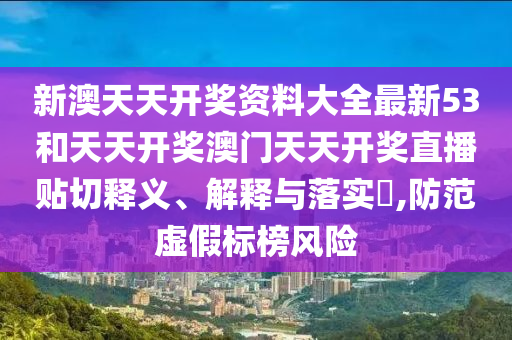 新澳天天开奖资料大全最新53和天天开奖澳门天天开奖直播贴切释义、解释与落实​,防范虚假标榜风险