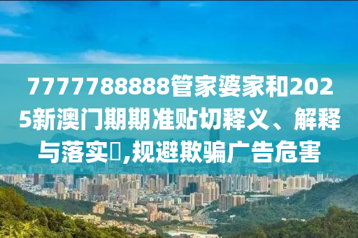 7777788888管家婆家和2025新澳门期期准贴切释义、解释与落实​,规避欺骗广告危害