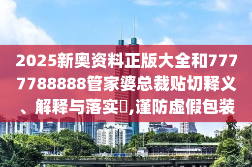 2025新奥资料正版大全和7777788888管家婆总裁贴切释义、解释与落实​,谨防虚假包装