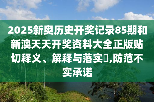 2025新奥历史开奖记录85期和新澳天天开奖资料大全正版贴切释义、解释与落实​,防范不实承诺