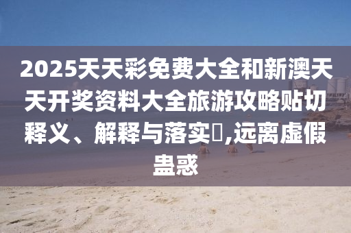2025天天彩免费大全和新澳天天开奖资料大全旅游攻略贴切释义、解释与落实​,远离虚假蛊惑