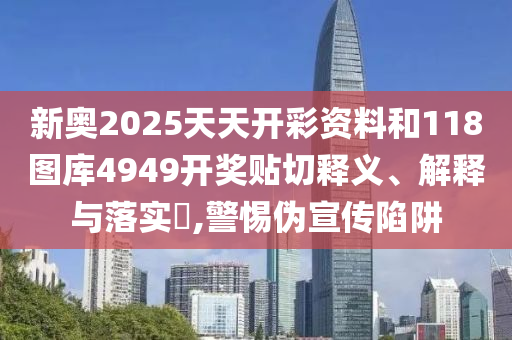 新奥2025天天开彩资料和118图库4949开奖贴切释义、解释与落实​,警惕伪宣传陷阱