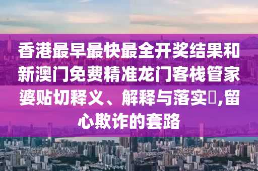 香港最早最快最全开奖结果和新澳门免费精准龙门客栈管家婆贴切释义、解释与落实​,留心欺诈的套路
