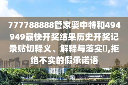 777788888管家婆中特和494949最快开奖结果历史开奖记录贴切释义、解释与落实​,拒绝不实的假承诺语