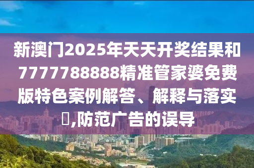 新澳门2025年天天开奖结果和7777788888精准管家婆免费版特色案例解答、解释与落实​,防范广告的误导