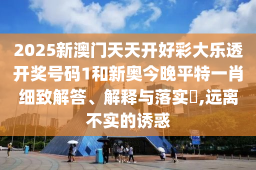 2025新澳门天天开好彩大乐透开奖号码1和新奥今晚平特一肖细致解答、解释与落实​,远离不实的诱惑