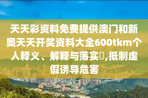 天天彩资料免费提供澳门和新奥天天开奖资料大全600tkm个人释义、解释与落实​,抵制虚假诱导危害