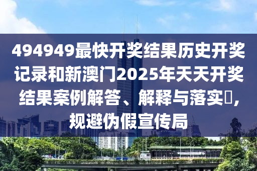 494949最快开奖结果历史开奖记录和新澳门2025年天天开奖结果案例解答、解释与落实​,规避伪假宣传局