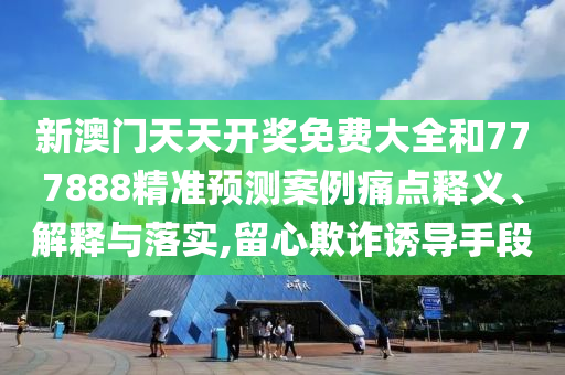 新澳门天天开奖免费大全和777888精准预测案例痛点释义、解释与落实,留心欺诈诱导手段