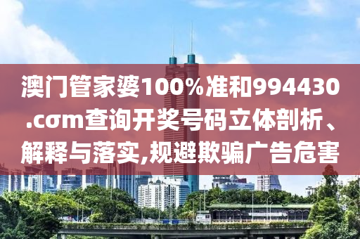 澳门管家婆100%准和994430.cσm查询开奖号码立体剖析、解释与落实,规避欺骗广告危害