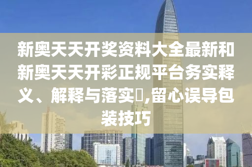 新奥天天开奖资料大全最新和新奥天天开彩正规平台务实释义、解释与落实​,留心误导包装技巧