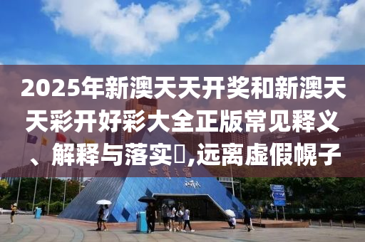 2025年新澳天天开奖和新澳天天彩开好彩大全正版常见释义、解释与落实​,远离虚假幌子
