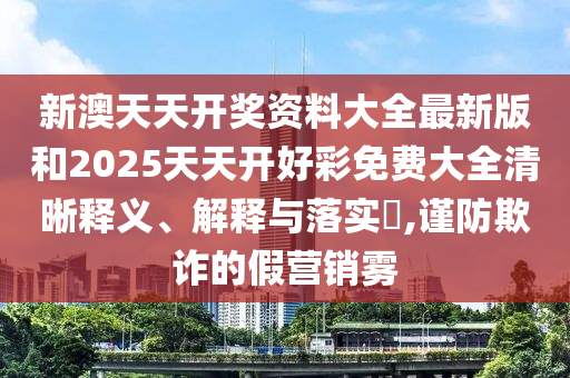 新澳天天开奖资料大全最新版和2025天天开好彩免费大全清晰释义、解释与落实​,谨防欺诈的假营销雾