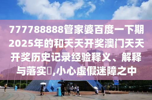 777788888管家婆百度一下期2025年的和天天开奖澳门天天开奖历史记录经验释义、解释与落实​,小心虚假迷障之中