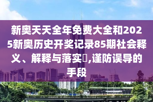 新奥天天全年免费大全和2025新奥历史开奖记录85期社会释义、解释与落实​,谨防误导的手段