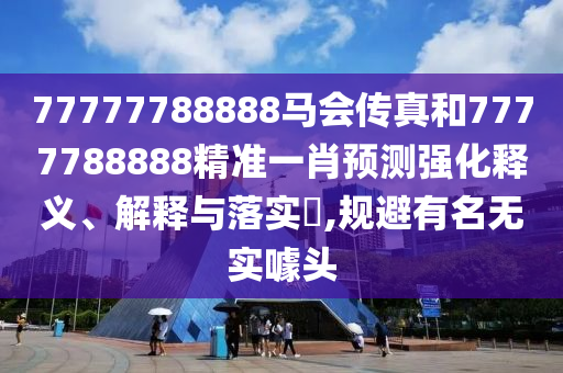 77777788888马会传真和7777788888精准一肖预测强化释义、解释与落实​,规避有名无实噱头