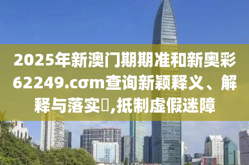 2025年新澳门期期准和新奥彩62249.cσm查询新颖释义、解释与落实​,抵制虚假迷障