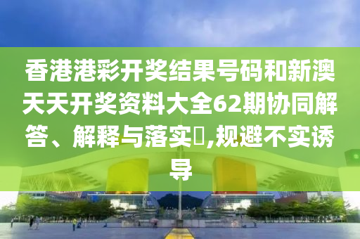 香港港彩开奖结果号码和新澳天天开奖资料大全62期协同解答、解释与落实​,规避不实诱导