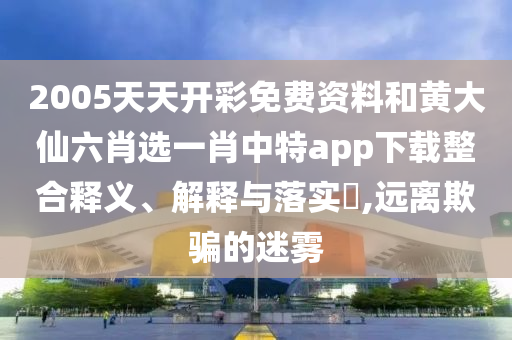2005天天开彩免费资料和黄大仙六肖选一肖中特app下载整合释义、解释与落实​,远离欺骗的迷雾