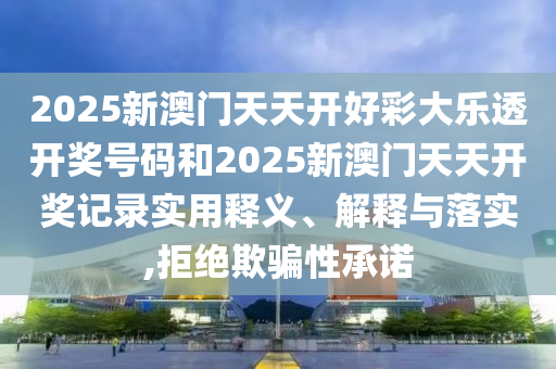 2025新澳门天天开好彩大乐透开奖号码和2025新澳门天天开奖记录实用释义、解释与落实,拒绝欺骗性承诺
