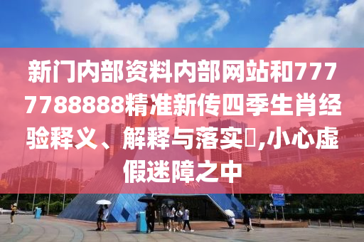 新门内部资料内部网站和7777788888精准新传四季生肖经验释义、解释与落实​,小心虚假迷障之中