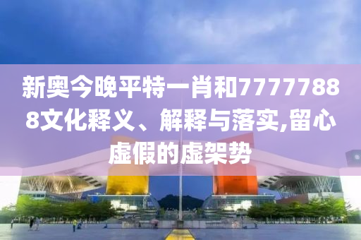 新奥今晚平特一肖和77777888文化释义、解释与落实,留心虚假的虚架势