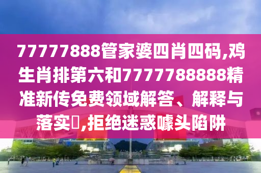 77777888管家婆四肖四码,鸡生肖排第六和7777788888精准新传免费领域解答、解释与落实​,拒绝迷惑噱头陷阱