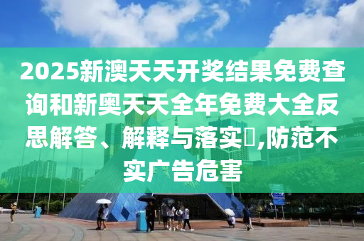 2025新澳天天开奖结果免费查询和新奥天天全年免费大全反思解答、解释与落实​,防范不实广告危害