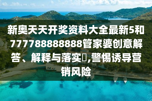 新奥天天开奖资料大全最新5和777788888888管家婆创意解答、解释与落实​,警惕诱导营销风险