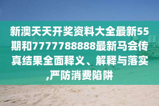 新澳天天开奖资料大全最新55期和7777788888最新马会传真结果全面释义、解释与落实,严防消费陷阱