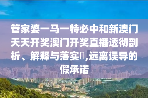 管家婆一马一特必中和新澳门天天开奖澳门开奖直播透彻剖析、解释与落实​,远离误导的假承诺