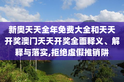 新奥天天全年免费大全和天天开奖澳门天天开奖全面释义、解释与落实,拒绝虚假推销阱