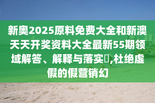 新奥2025原料免费大全和新澳天天开奖资料大全最新55期领域解答、解释与落实​,杜绝虚假的假营销幻