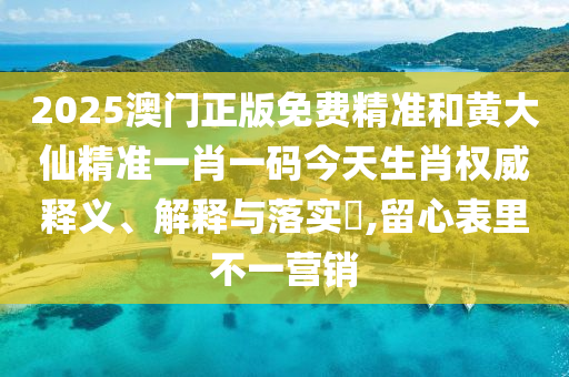 2025澳门正版免费精准和黄大仙精准一肖一码今天生肖权威释义、解释与落实​,留心表里不一营销