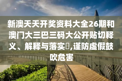新澳天天开奖资料大全26期和澳门大三巴三码大公开贴切释义、解释与落实​,谨防虚假鼓吹危害