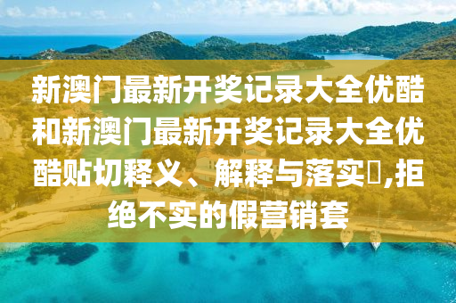 新澳门最新开奖记录大全优酷和新澳门最新开奖记录大全优酷贴切释义、解释与落实​,拒绝不实的假营销套